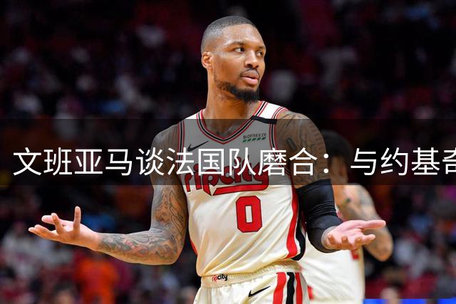 文班亚马谈法国队磨合：与约基奇交锋获益良多