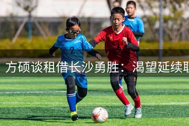 方硕谈租借长沙勇胜：渴望延续职业生涯 未来计划回归北京